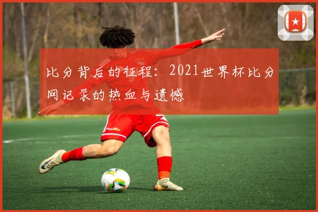比分背后的征程：2021世界杯比分网记录的热血与遗憾