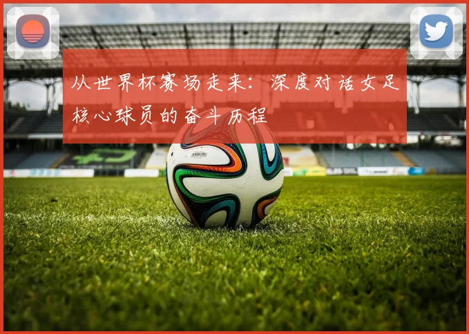 从世界杯赛场走来：深度对话女足核心球员的奋斗历程
